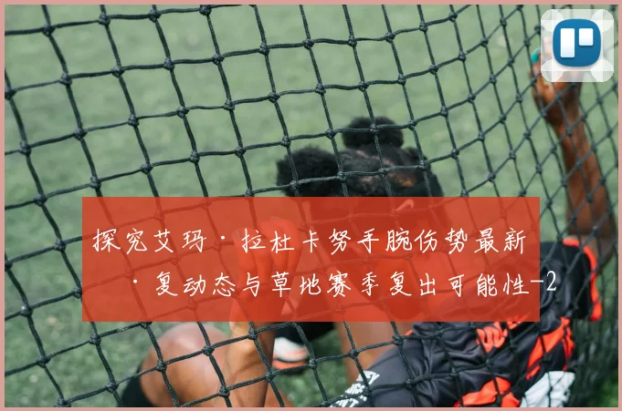 探究艾玛·拉杜卡努手腕伤势最新康复动态与草地赛季复出可能性