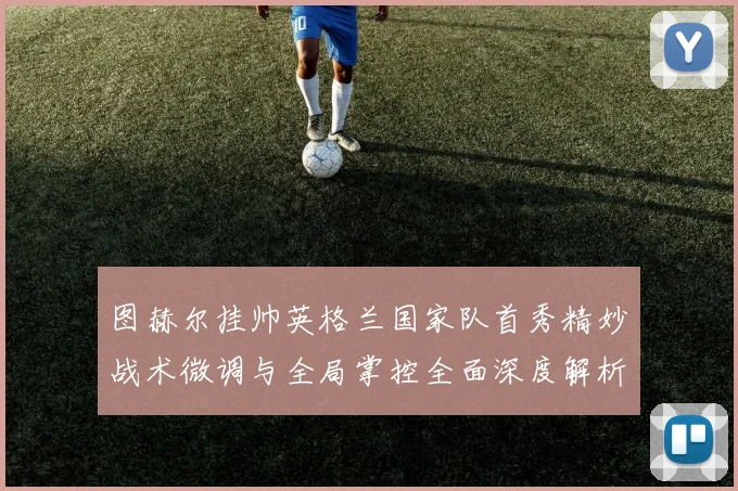 图赫尔挂帅英格兰国家队首秀精妙战术微调与全局掌控全面深度解析