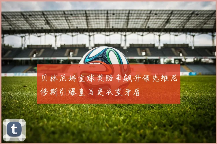贝林厄姆金球奖赔率飙升领先维尼修斯引爆皇马更衣室矛盾