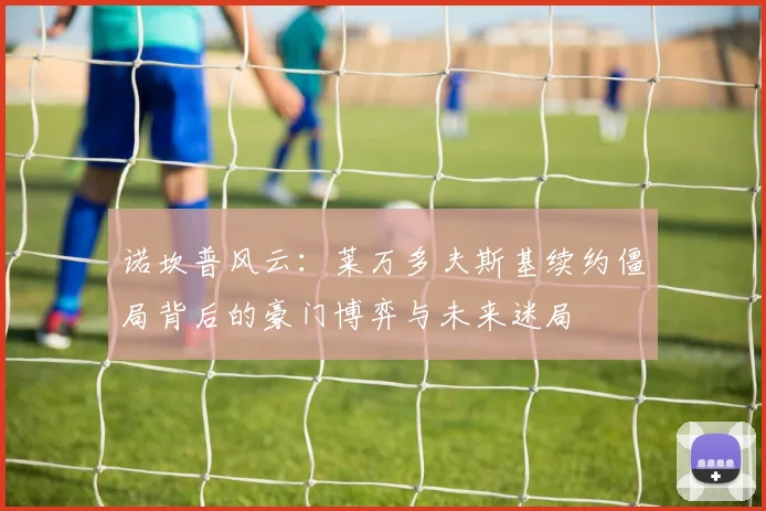 诺坎普风云：莱万多夫斯基续约僵局背后的豪门博弈与未来迷局