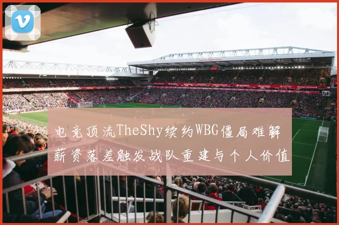 电竞顶流TheShy续约WBG僵局难解 薪资落差触发战队重建与个人价值体系碰撞