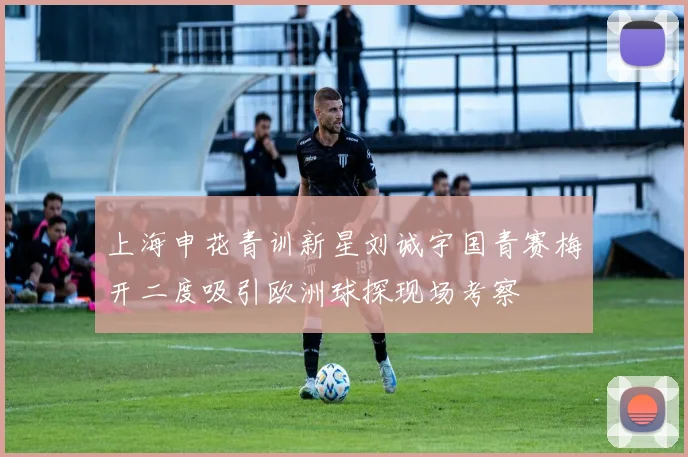 上海申花青训新星刘诚宇国青赛梅开二度吸引欧洲球探现场考察