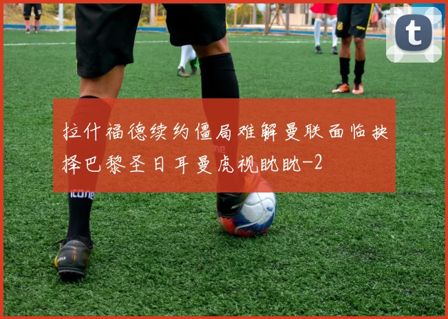 拉什福德续约僵局难解曼联面临抉择巴黎圣日耳曼虎视眈眈