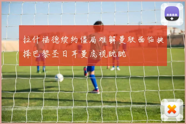 拉什福德续约僵局难解曼联面临抉择巴黎圣日耳曼虎视眈眈