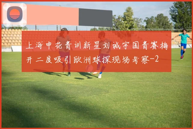 上海申花青训新星刘诚宇国青赛梅开二度吸引欧洲球探现场考察
