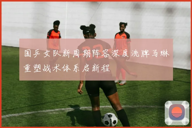 国乒女队新周期阵容深度洗牌马琳重塑战术体系启新程