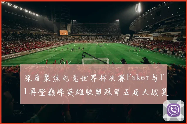 深度聚焦电竞世界杯决赛Faker与T1再登巅峰英雄联盟冠军五局大战复盘解析全纪录