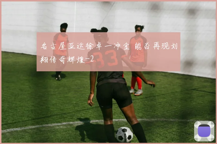 名古屋亚运徐卓一冲金 能否再现刘翔传奇辉煌