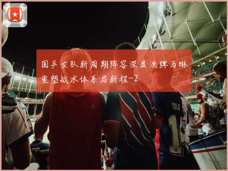 国乒女队新周期阵容深度洗牌马琳重塑战术体系启新程