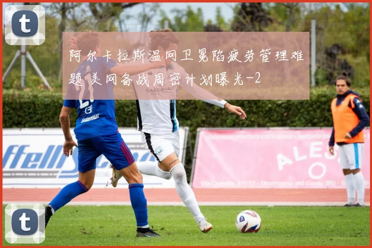阿尔卡拉斯温网卫冕陷疲劳管理难题 美网备战周密计划曝光