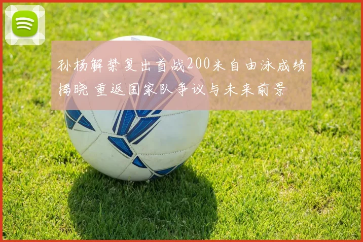 孙杨解禁复出首战200米自由泳成绩揭晓 重返国家队争议与未来前景