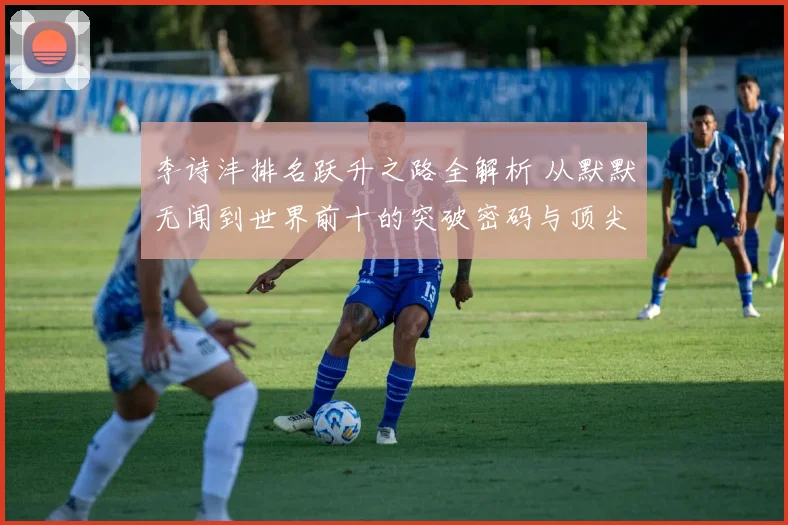 李诗沣排名跃升之路全解析 从默默无闻到世界前十的突破密码与顶尖征程