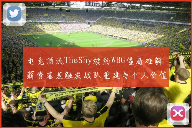 电竞顶流TheShy续约WBG僵局难解 薪资落差触发战队重建与个人价值体系碰撞