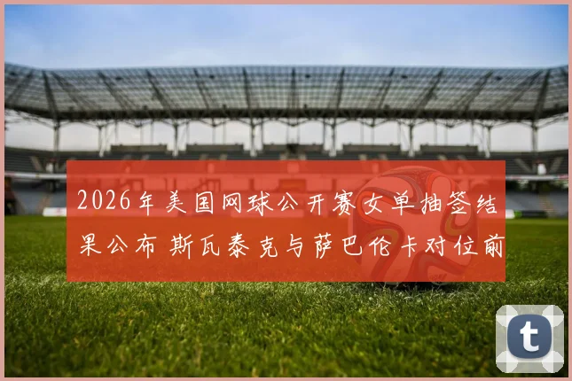 2026年美国网球公开赛女单抽签结果公布 斯瓦泰克与萨巴伦卡对位前瞻与冠军预测