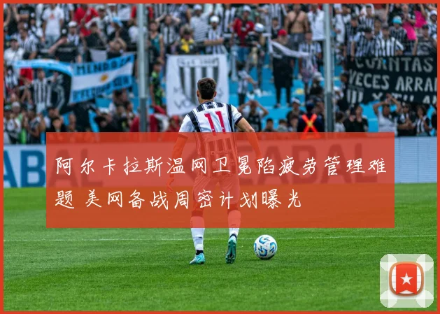 阿尔卡拉斯温网卫冕陷疲劳管理难题 美网备战周密计划曝光