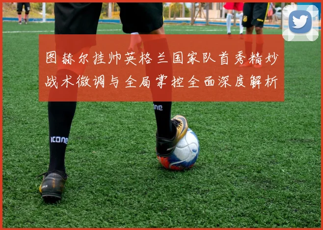 图赫尔挂帅英格兰国家队首秀精妙战术微调与全局掌控全面深度解析