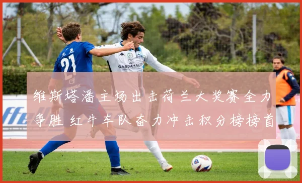 维斯塔潘主场出击荷兰大奖赛全力争胜 红牛车队奋力冲击积分榜榜首宝座