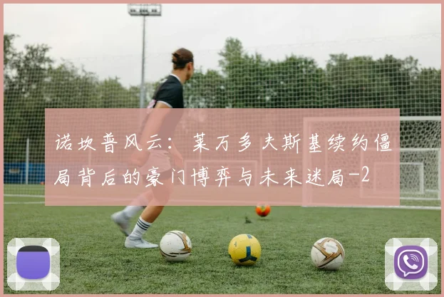 诺坎普风云：莱万多夫斯基续约僵局背后的豪门博弈与未来迷局